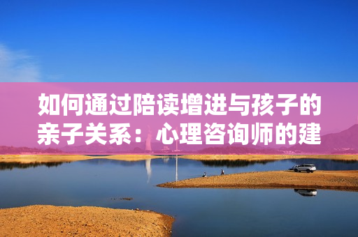 如何通過陪讀增進(jìn)與孩子的親子關(guān)系：心理咨詢師的建議