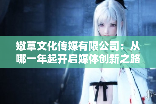 嫩草文化傳媒有限公司:從哪一年起開啟媒體創(chuàng)新之路 嫩草文化傳媒有限公司:從哪一年起開啟媒體創(chuàng)新之路