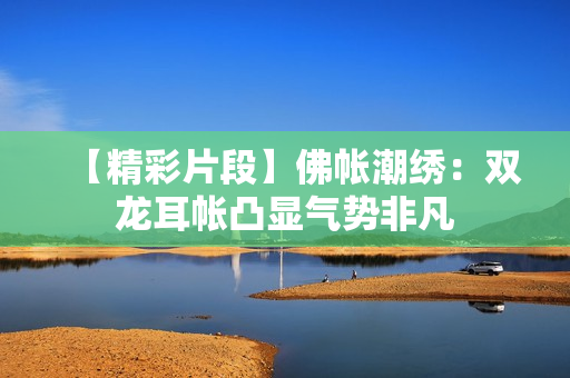 【精彩片段】佛帳潮繡：雙龍耳帳凸顯氣勢非凡