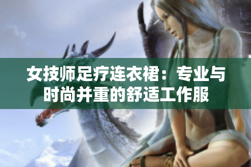 女技師足療連衣裙：專業(yè)與時(shí)尚并重的舒適工作服