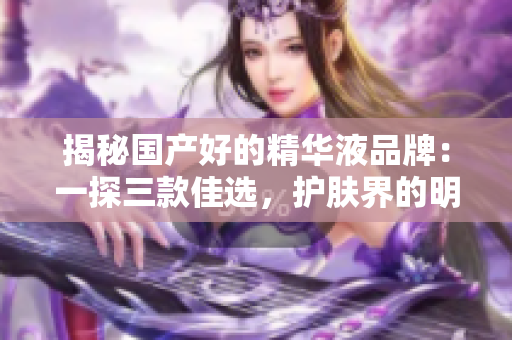 揭秘國產(chǎn)好的精華液品牌：一探三款佳選，護(hù)膚界的明星產(chǎn)品