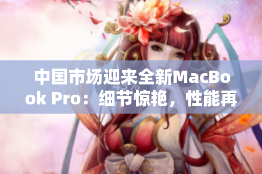 中國市場(chǎng)迎來全新MacBook Pro：細(xì)節(jié)驚艷，性能再升級(jí)