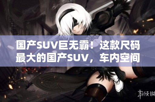 國產(chǎn)SUV巨無霸！這款尺碼最大的國產(chǎn)SUV，車內(nèi)空間超乎想象
