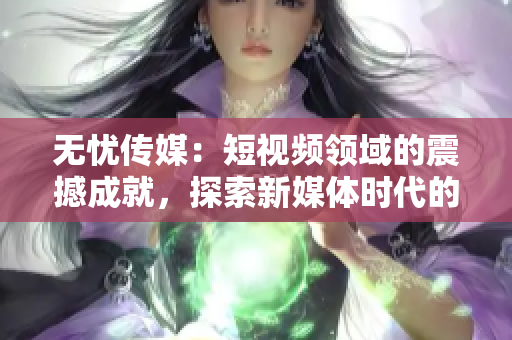 無(wú)憂傳媒：短視頻領(lǐng)域的震撼成就，探索新媒體時(shí)代的無(wú)限可能