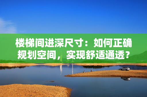 樓梯間進深尺寸：如何正確規(guī)劃空間，實現(xiàn)舒適通透？