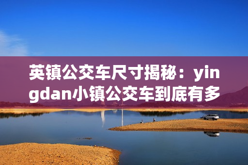 英鎮(zhèn)公交車尺寸揭秘：yingdan小鎮(zhèn)公交車到底有多大？