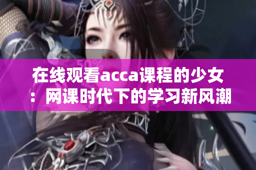在線觀看acca課程的少女：網(wǎng)課時(shí)代下的學(xué)習(xí)新風(fēng)潮