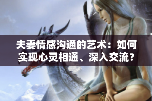 夫妻情感溝通的藝術：如何實現(xiàn)心靈相通、深入交流？