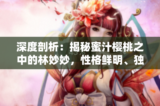 深度剖析：揭秘蜜汁櫻桃之中的林妙妙，性格鮮明、獨具個性的迷人特質(zhì)