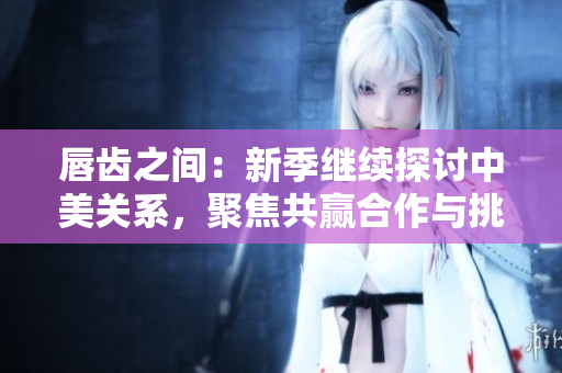 唇齒之間：新季繼續(xù)探討中美關(guān)系，聚焦共贏合作與挑戰(zhàn)