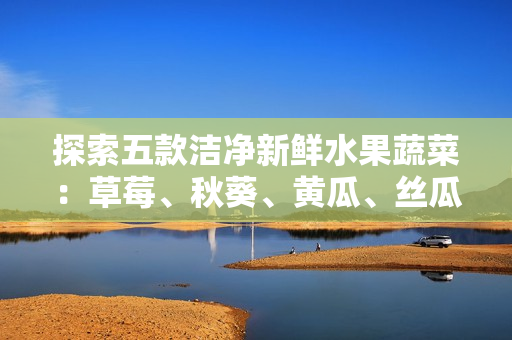 探索五款潔凈新鮮水果蔬菜：草莓、秋葵、黃瓜、絲瓜、芭樂與綠巨人