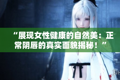 “展現(xiàn)女性健康的自然美：正常陰唇的真實(shí)面貌揭秘！”