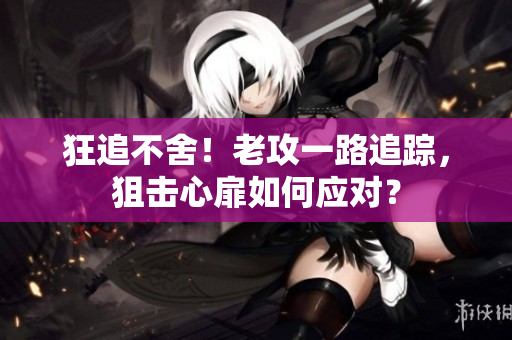 狂追不舍！老攻一路追蹤，狙擊心扉如何應(yīng)對(duì)？