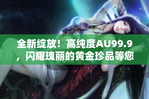 全新綻放！高純度AU99.9，閃耀瑰麗的黃金珍品等您品鑒