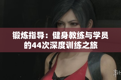 鍛煉指導(dǎo)：健身教練與學(xué)員的44次深度訓(xùn)練之旅