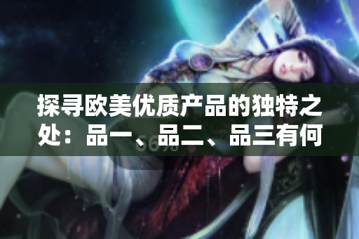 探尋歐美優(yōu)質(zhì)產(chǎn)品的獨(dú)特之處：品一、品二、品三有何不同？