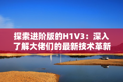 探索進階版的H1V3：深入了解大佬們的最新技術革新