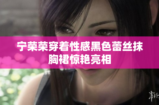 寧榮榮穿著性感黑色蕾絲抹胸裙驚艷亮相