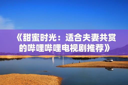 《甜蜜時(shí)光：適合夫妻共賞的嗶哩嗶哩電視劇推薦》