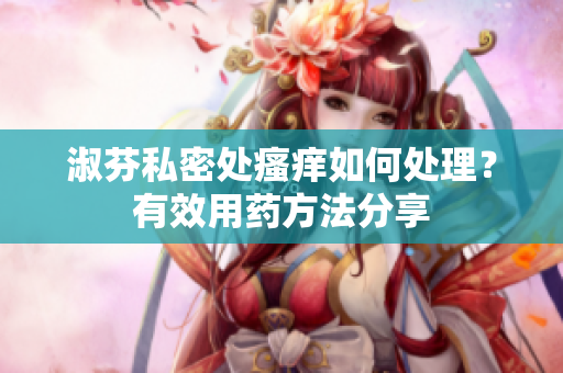淑芬私密處瘙癢如何處理？有效用藥方法分享