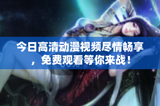 今日高清動(dòng)漫視頻盡情暢享，免費(fèi)觀看等你來戰(zhàn)！