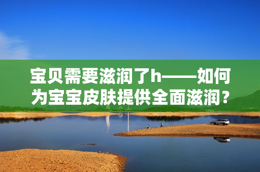 寶貝需要滋潤(rùn)了h——如何為寶寶皮膚提供全面滋潤(rùn)？