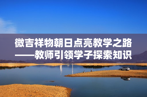 微吉祥物朝日點(diǎn)亮教學(xué)之路——教師引領(lǐng)學(xué)子探索知識(shí)寶藏
