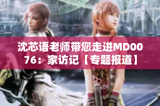沈芯語老師帶您走進(jìn)MD0076：家訪記【專題報(bào)道】