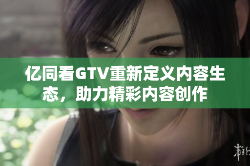 億同看GTV重新定義內(nèi)容生態(tài)，助力精彩內(nèi)容創(chuàng)作