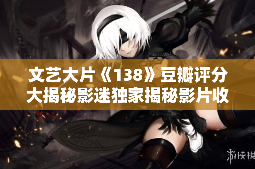 文藝大片《138》豆瓣評(píng)分大揭秘影迷獨(dú)家揭秘影片收獲高分背后的人文之美