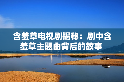 含羞草電視劇揭秘：劇中含羞草主題曲背后的故事 