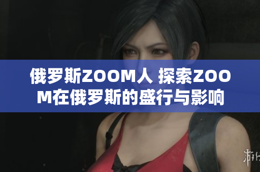 俄羅斯ZOOM人 探索ZOOM在俄羅斯的盛行與影響