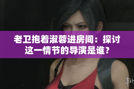 老衛(wèi)抱著淑蓉進房間：探討這一情節(jié)的導演是誰？