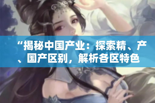 “揭秘中國產(chǎn)業(yè)：探索精、產(chǎn)、國產(chǎn)區(qū)別，解析各區(qū)特色與發(fā)展趨勢”