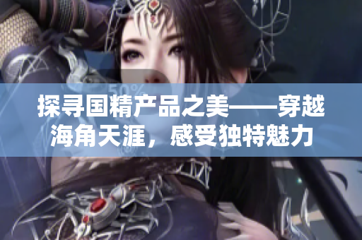 探尋國精產(chǎn)品之美——穿越海角天涯，感受獨特魅力