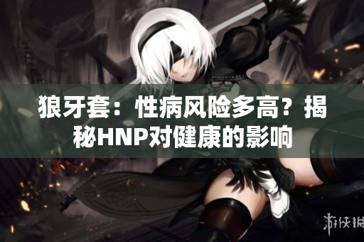 狼牙套：性病風(fēng)險(xiǎn)多高？揭秘HNP對健康的影響