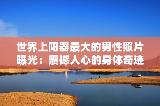 世界上陽器最大的男性照片曝光：震撼人心的身體奇跡引發(fā)全球熱議！