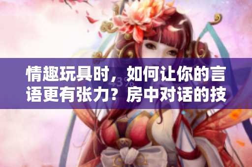 情趣玩具時(shí)，如何讓你的言語(yǔ)更有張力？房中對(duì)話的技巧大揭秘！
