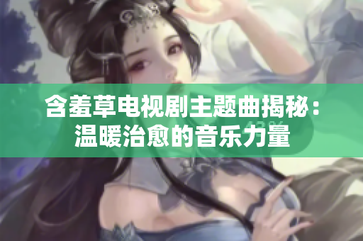 含羞草電視劇主題曲揭秘：溫暖治愈的音樂力量