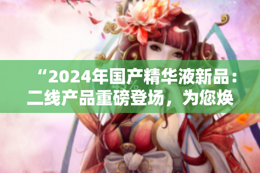 “2024年國產(chǎn)精華液新品：二線產(chǎn)品重磅登場，為您煥發(fā)青春活力！”