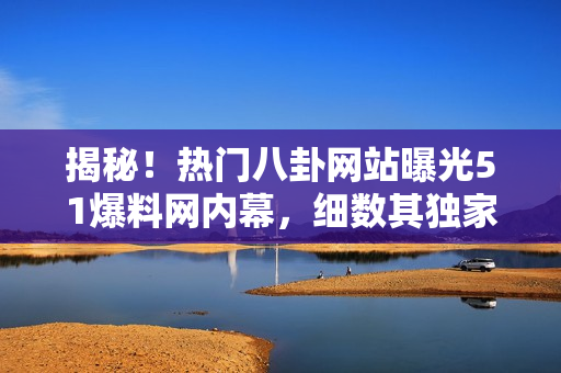 揭秘！熱門八卦網(wǎng)站曝光51爆料網(wǎng)內(nèi)幕，細(xì)數(shù)其獨(dú)家爆料魅力