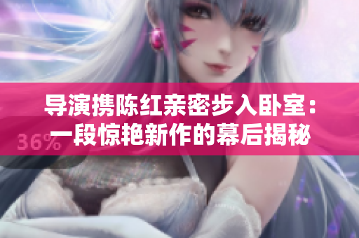 導(dǎo)演攜陳紅親密步入臥室：一段驚艷新作的幕后揭秘