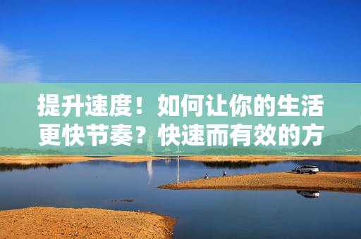 提升速度！如何讓你的生活更快節(jié)奏？快速而有效的方法分享