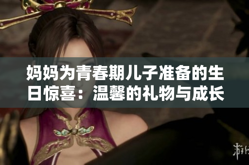 媽媽為青春期兒子準(zhǔn)備的生日驚喜：溫馨的禮物與成長(zhǎng)的祝福