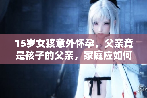 15歲女孩意外懷孕，父親竟是孩子的父親，家庭應(yīng)如何應(yīng)對？