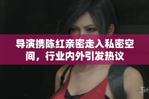導(dǎo)演攜陳紅親密走入私密空間,行業(yè)內(nèi)外引發(fā)熱議 導(dǎo)演攜陳紅親密走入私密空間,行業(yè)內(nèi)外引發(fā)熱議