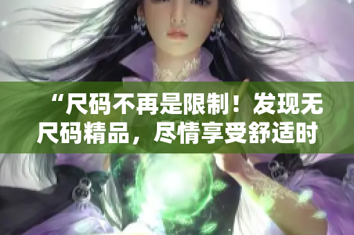 “尺碼不再是限制!發(fā)現(xiàn)無(wú)尺碼精品,盡情享受舒適時(shí)尚體驗(yàn)!” “尺碼不再是限制!發(fā)現(xiàn)無(wú)尺碼精品,盡情享受舒適時(shí)尚體驗(yàn)!”