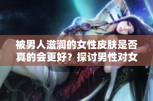 被男人滋潤的女性皮膚是否真的會(huì)更好？探討男性對(duì)女性皮膚的影響