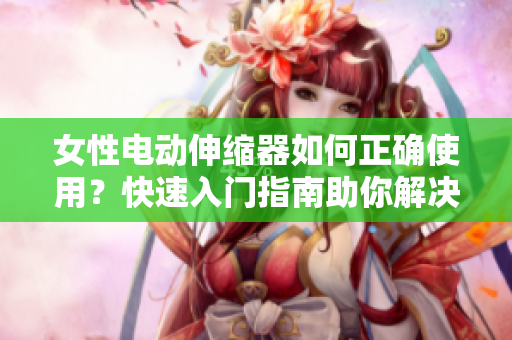 女性電動(dòng)伸縮器如何正確使用？快速入門指南助你解決疑問