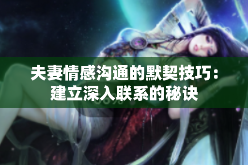 夫妻情感溝通的默契技巧：建立深入聯(lián)系的秘訣
